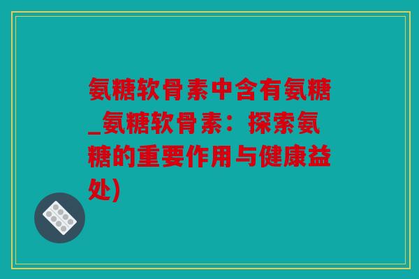 氨糖软骨素中含有氨糖_氨糖软骨素：探索氨糖的重要作用与健康益处)