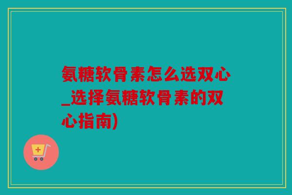 氨糖软骨素怎么选双心_选择氨糖软骨素的双心指南)