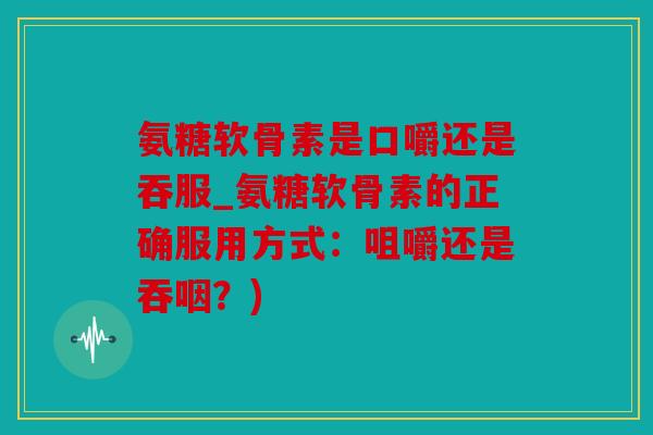 氨糖软骨素是口嚼还是吞服_氨糖软骨素的正确服用方式：咀嚼还是吞咽？)
