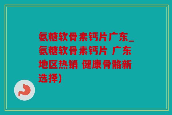 氨糖软骨素钙片广东_氨糖软骨素钙片 广东地区热销 健康骨骼新选择)
