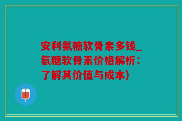安利氨糖软骨素多钱_氨糖软骨素价格解析：了解其价值与成本)