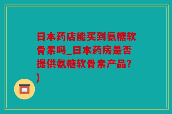 日本药店能买到氨糖软骨素吗_日本药房是否提供氨糖软骨素产品？)