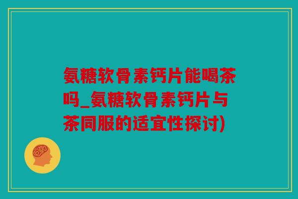 氨糖软骨素钙片能喝茶吗_氨糖软骨素钙片与茶同服的适宜性探讨)