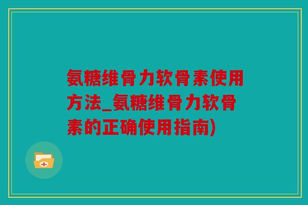 氨糖维骨力软骨素使用方法_氨糖维骨力软骨素的正确使用指南)
