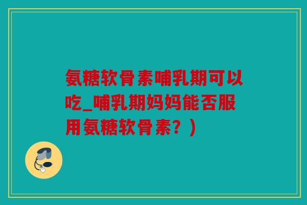 氨糖软骨素哺乳期可以吃_哺乳期妈妈能否服用氨糖软骨素？)