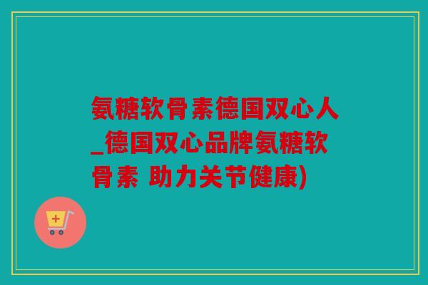 氨糖软骨素德国双心人_德国双心品牌氨糖软骨素 助力关节健康)