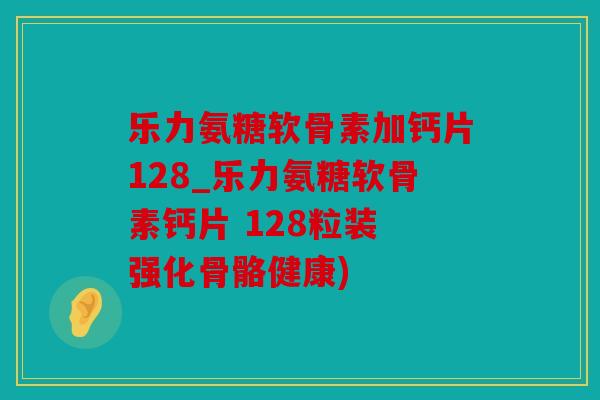乐力氨糖软骨素加钙片128_乐力氨糖软骨素钙片 128粒装 强化骨骼健康)