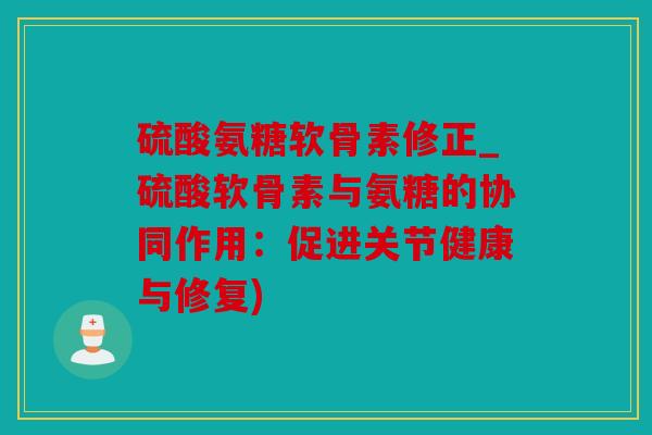 硫酸氨糖软骨素修正_硫酸软骨素与氨糖的协同作用：促进关节健康与修复)