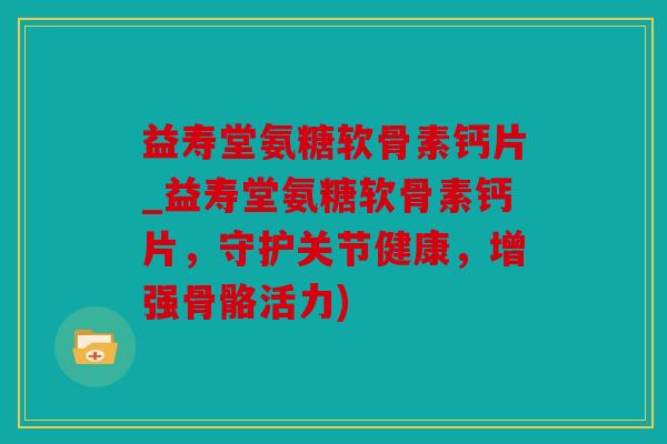 益寿堂氨糖软骨素钙片_益寿堂氨糖软骨素钙片，守护关节健康，增强骨骼活力)