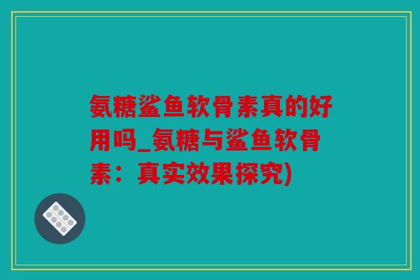 氨糖鲨鱼软骨素真的好用吗_氨糖与鲨鱼软骨素：真实效果探究)