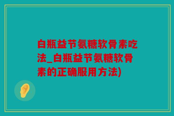 白瓶益节氨糖软骨素吃法_白瓶益节氨糖软骨素的正确服用方法)