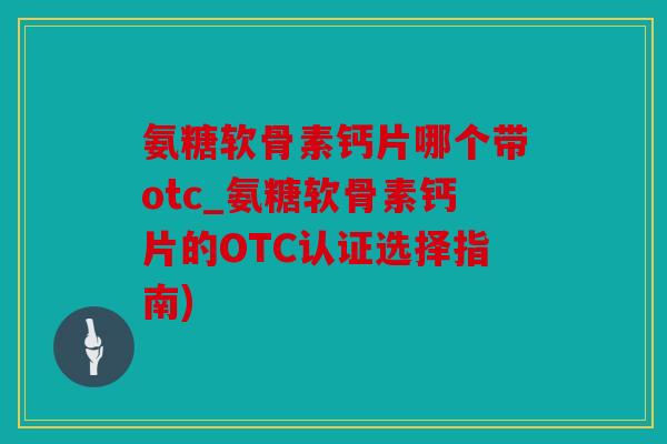 氨糖软骨素钙片哪个带otc_氨糖软骨素钙片的OTC认证选择指南)