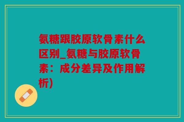 氨糖跟胶原软骨素什么区别_氨糖与胶原软骨素：成分差异及作用解析)