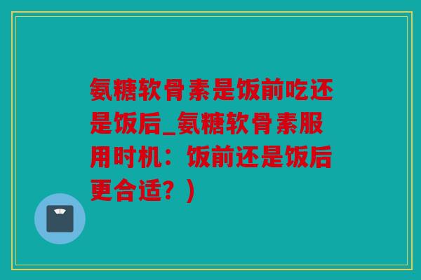 氨糖软骨素是饭前吃还是饭后_氨糖软骨素服用时机：饭前还是饭后更合适？)