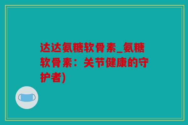 达达氨糖软骨素_氨糖软骨素：关节健康的守护者)