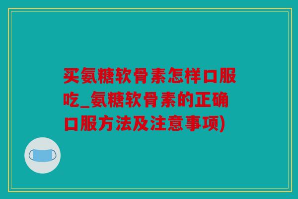 买氨糖软骨素怎样口服吃_氨糖软骨素的正确口服方法及注意事项)