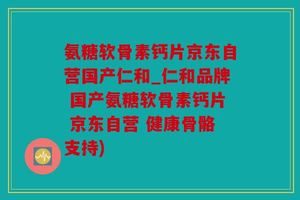 氨糖软骨素钙片京东自营国产仁和_仁和品牌 国产氨糖软骨素钙片 京东自营 健康骨骼支持)