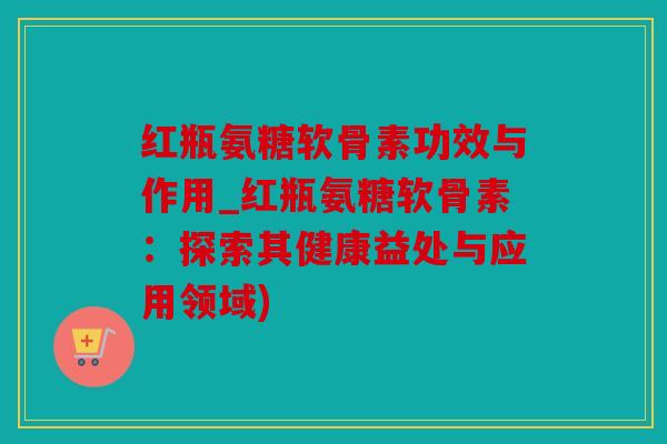 红瓶氨糖软骨素功效与作用_红瓶氨糖软骨素：探索其健康益处与应用领域)