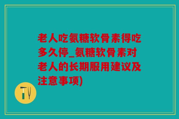 老人吃氨糖软骨素得吃多久停_氨糖软骨素对老人的长期服用建议及注意事项)