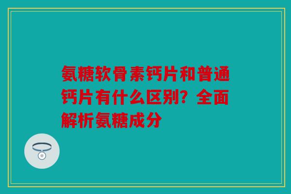 氨糖软骨素钙片和普通钙片有什么区别？全面解析氨糖成分