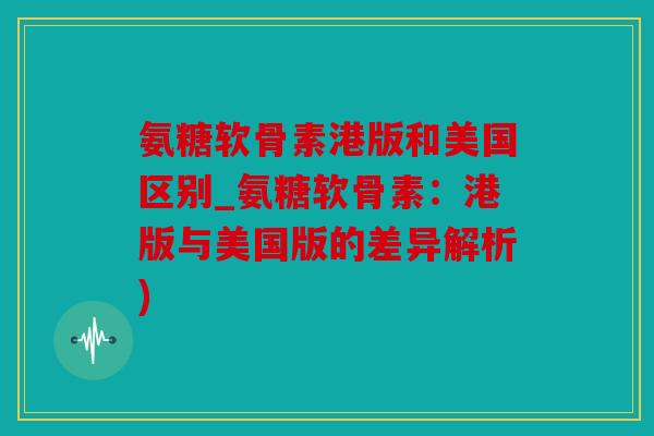 氨糖软骨素港版和美国区别_氨糖软骨素：港版与美国版的差异解析)