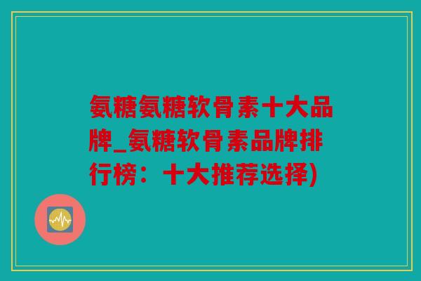 氨糖氨糖软骨素十大品牌_氨糖软骨素品牌排行榜：十大推荐选择)