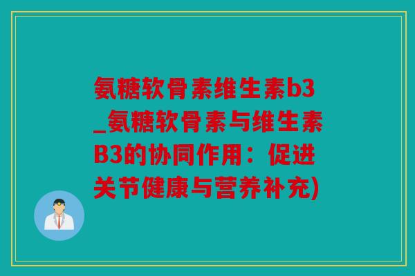 氨糖软骨素维生素b3_氨糖软骨素与维生素B3的协同作用：促进关节健康与营养补充)