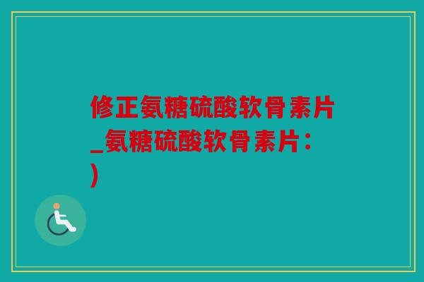 修正氨糖硫酸软骨素片_氨糖硫酸软骨素片：)