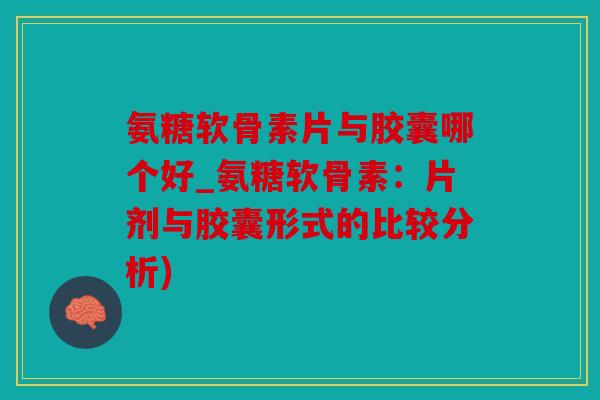 氨糖软骨素片与胶囊哪个好_氨糖软骨素：片剂与胶囊形式的比较分析)