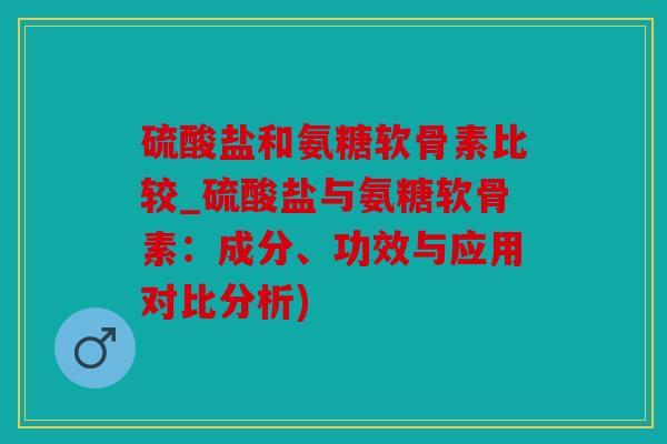 硫酸盐和氨糖软骨素比较_硫酸盐与氨糖软骨素：成分、功效与应用对比分析)