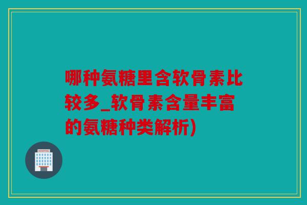 哪种氨糖里含软骨素比较多_软骨素含量丰富的氨糖种类解析)