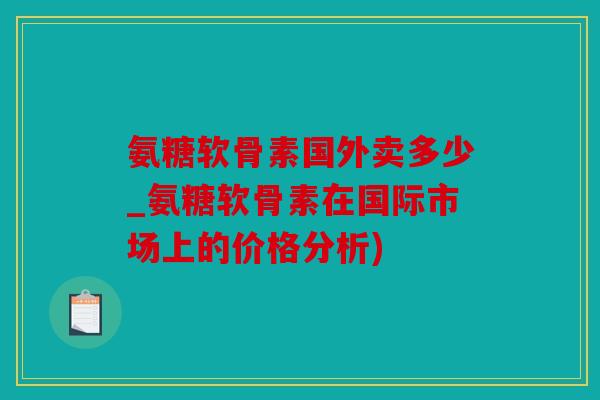 氨糖软骨素国外卖多少_氨糖软骨素在国际市场上的价格分析)
