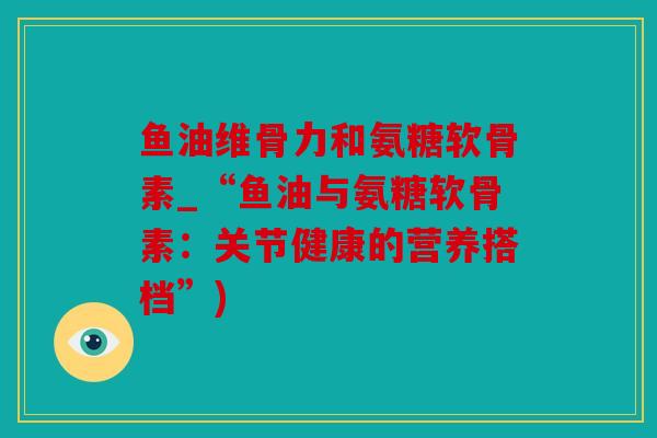 鱼油维骨力和氨糖软骨素_“鱼油与氨糖软骨素：关节健康的营养搭档”)