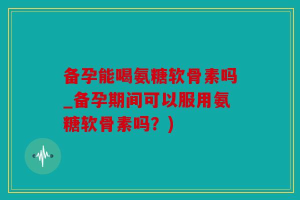 备孕能喝氨糖软骨素吗_备孕期间可以服用氨糖软骨素吗？)