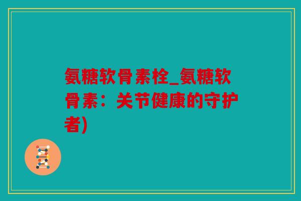氨糖软骨素栓_氨糖软骨素：关节健康的守护者)