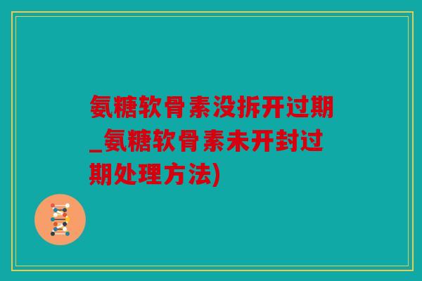 氨糖软骨素没拆开过期_氨糖软骨素未开封过期处理方法)