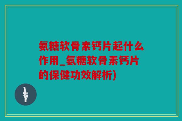 氨糖软骨素钙片起什么作用_氨糖软骨素钙片的保健功效解析)