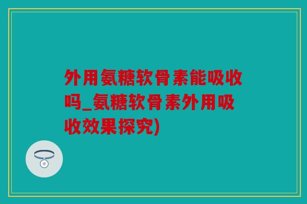 外用氨糖软骨素能吸收吗_氨糖软骨素外用吸收效果探究)