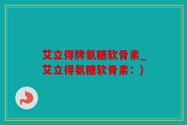 艾立得牌氨糖软骨素_艾立得氨糖软骨素：)