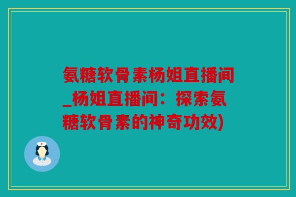 氨糖软骨素杨姐直播间_杨姐直播间：探索氨糖软骨素的神奇功效)