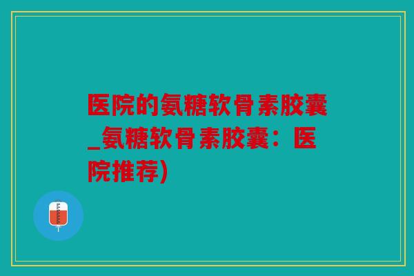 医院的氨糖软骨素胶囊_氨糖软骨素胶囊：医院推荐)