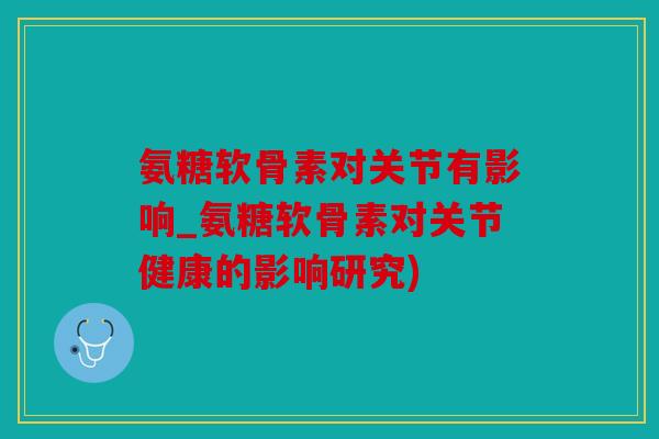 氨糖软骨素对关节有影响_氨糖软骨素对关节健康的影响研究)