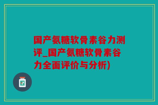 国产氨糖软骨素谷力测评_国产氨糖软骨素谷力全面评价与分析)