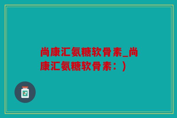 尚康汇氨糖软骨素_尚康汇氨糖软骨素：)