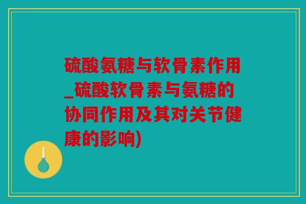 硫酸氨糖与软骨素作用_硫酸软骨素与氨糖的协同作用及其对关节健康的影响)