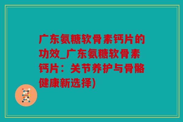 广东氨糖软骨素钙片的功效_广东氨糖软骨素钙片：关节养护与骨骼健康新选择)