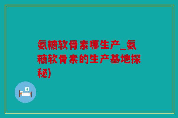 氨糖软骨素哪生产_氨糖软骨素的生产基地探秘)