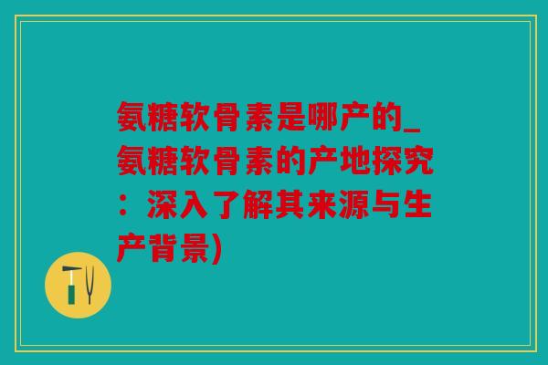 氨糖软骨素是哪产的_氨糖软骨素的产地探究：深入了解其来源与生产背景)