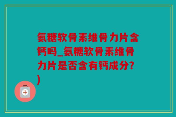 氨糖软骨素维骨力片含钙吗_氨糖软骨素维骨力片是否含有钙成分？)