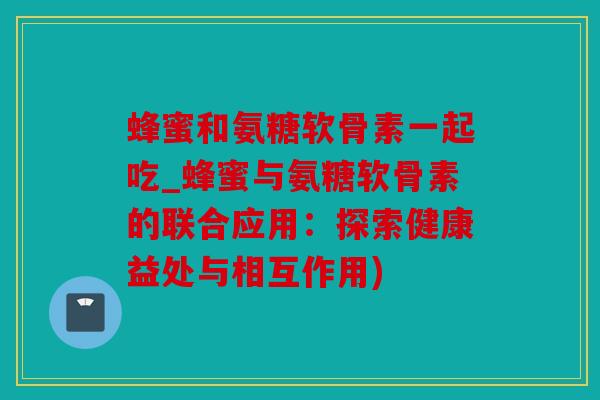 蜂蜜和氨糖软骨素一起吃_蜂蜜与氨糖软骨素的联合应用：探索健康益处与相互作用)